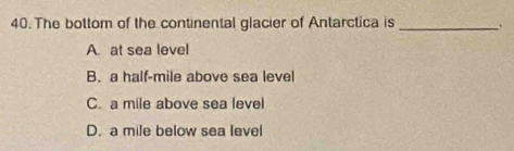 The bottom of the continental glacier of Antarctica is_
A. at sea level
B. a half-mile above sea level
C. a mile above sea level
D. a mile below sea level