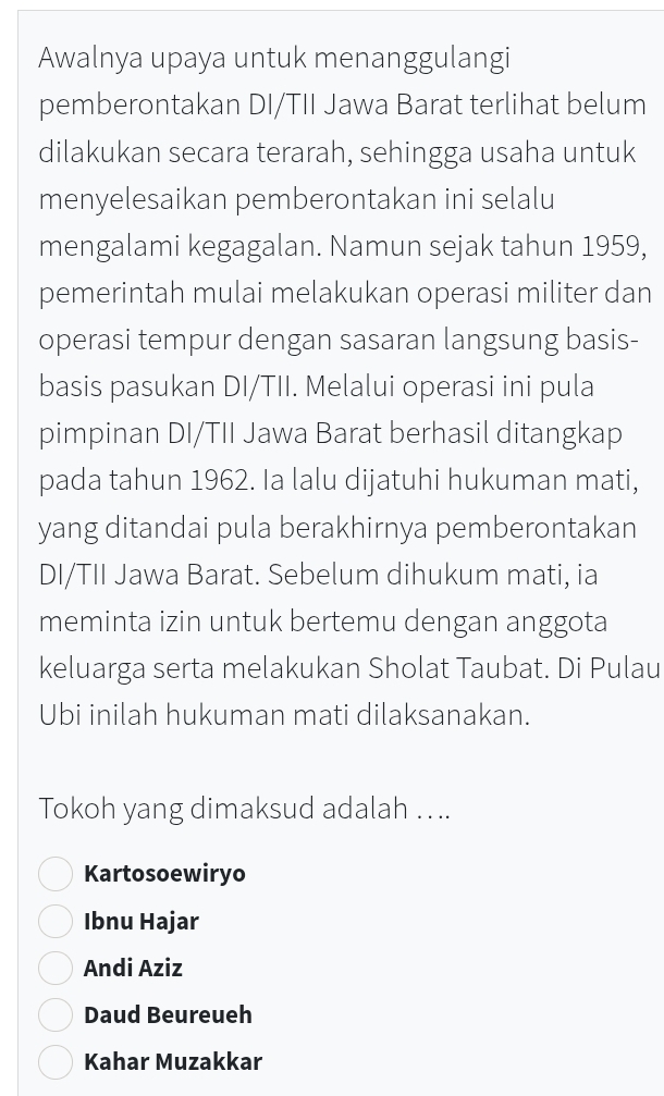 Awalnya upaya untuk menanggulangi
pemberontakan DI/TII Jawa Barat terlihat belum
dilakukan secara terarah, sehingga usaha untuk
menyelesaikan pemberontakan ini selalu
mengalami kegagalan. Namun sejak tahun 1959,
pemerintah mulai melakukan operasi militer dan
operasi tempur dengan sasaran langsung basis-
basis pasukan DI/TII. Melalui operasi ini pula
pimpinan DI/TII Jawa Barat berhasil ditangkap
pada tahun 1962. Ia lalu dijatuhi hukuman mati,
yang ditandai pula berakhirnya pemberontakan
DI/TII Jawa Barat. Sebelum dihukum mati, ia
meminta izin untuk bertemu dengan anggota
keluarga serta melakukan Sholat Taubat. Di Pulau
Ubi inilah hukuman mati dilaksanakan.
Tokoh yang dimaksud adalah ....
Kartosoewiryo
Ibnu Hajar
Andi Aziz
Daud Beureueh
Kahar Muzakkar