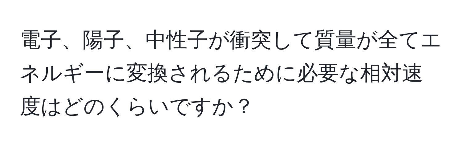 電子、陽子、中性子が衝突して質量が全てエネルギーに変換されるために必要な相対速度はどのくらいですか？