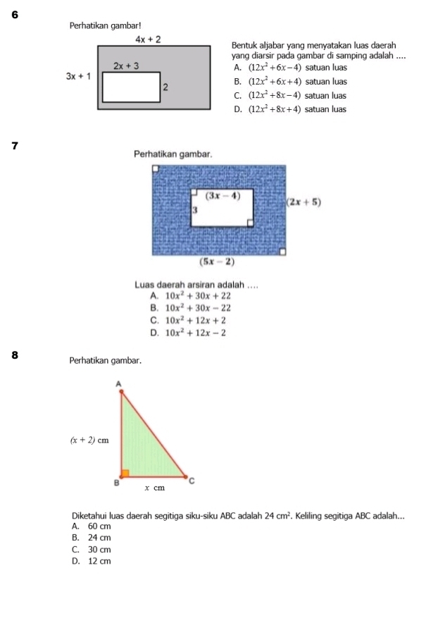 Perhatikan gambar!
Bentuk aljabar yang menyatakan luas daerah
yang diarsir pada gambar di samping adalah ....
A. (12x^2+6x-4) satuan luas
B. (12x^2+6x+4) satuan luas
C. (12x^2+8x-4) satuan luas
D. (12x^2+8x+4) satuan luas
7
Perhatikan gambar.
Luas daerah arsiran adalah ....
A. 10x^2+30x+22
B. 10x^2+30x-22
C. 10x^2+12x+2
D. 10x^2+12x-2
8 Perhatikan gambar.
Diketahui luas daerah segitiga siku-siku ABC adalah 24cm^2. Keliling segitiga ABC adalah...
A. 60 cm
B. 24 cm
C. 30 cm
D. 12 cm