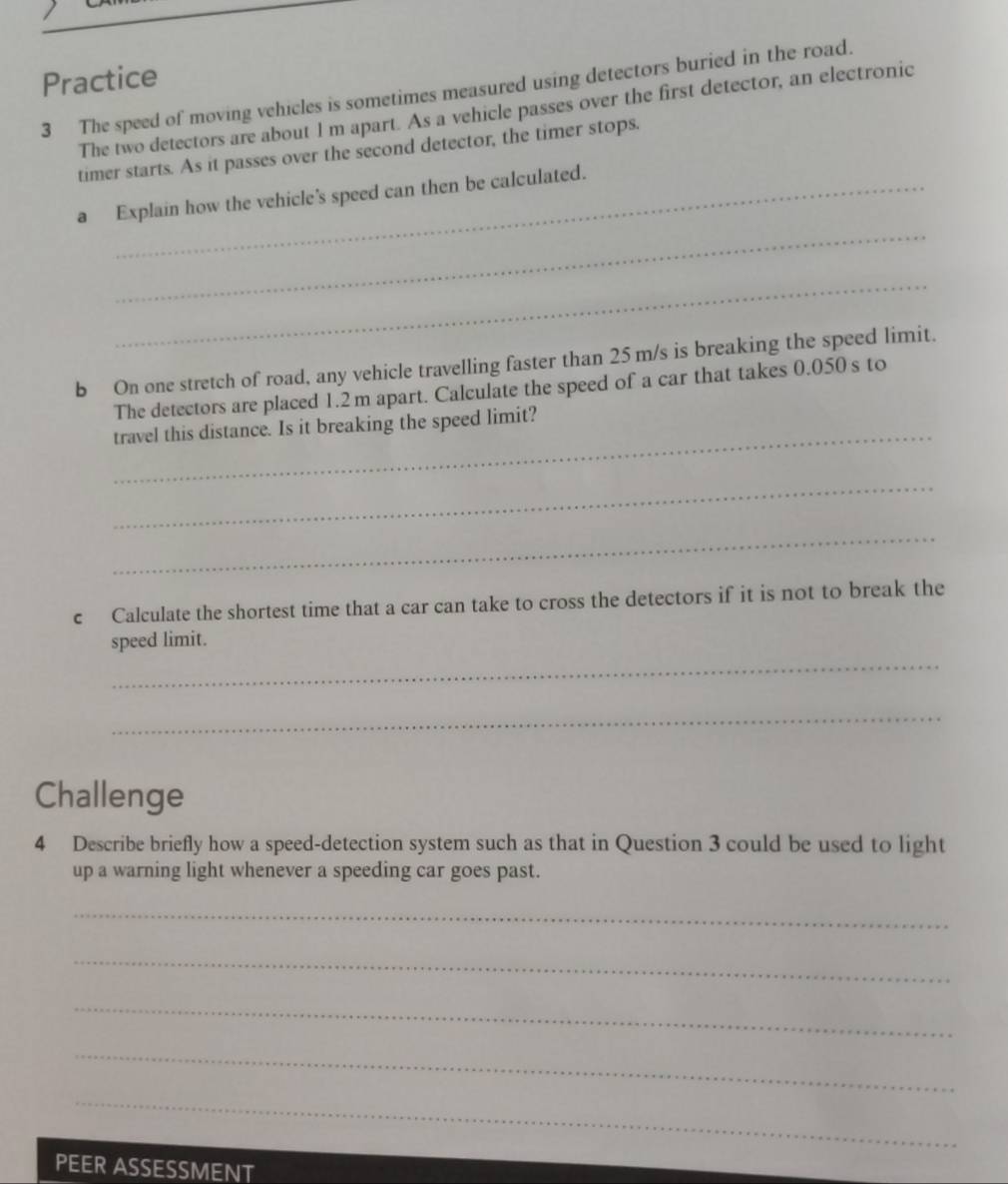 Practice 
3 The speed of moving vehicles is sometimes measured using detectors buried in the road. 
The two detectors are about 1 m apart. As a vehicle passes over the first detector, an electronic 
timer starts. As it passes over the second detector, the timer stops. 
_ 
a Explain how the vehicle's speed can then be calculated. 
_ 
b On one stretch of road, any vehicle travelling faster than 25 m/s is breaking the speed limit. 
The detectors are placed 1.2 m apart. Calculate the speed of a car that takes 0.050 s to 
_ 
travel this distance. Is it breaking the speed limit? 
_ 
_ 
c Calculate the shortest time that a car can take to cross the detectors if it is not to break the 
_ 
speed limit. 
_ 
Challenge 
4 Describe briefly how a speed-detection system such as that in Question 3 could be used to light 
up a warning light whenever a speeding car goes past. 
_ 
_ 
_ 
_ 
_ 
PEER ASSESSMENT