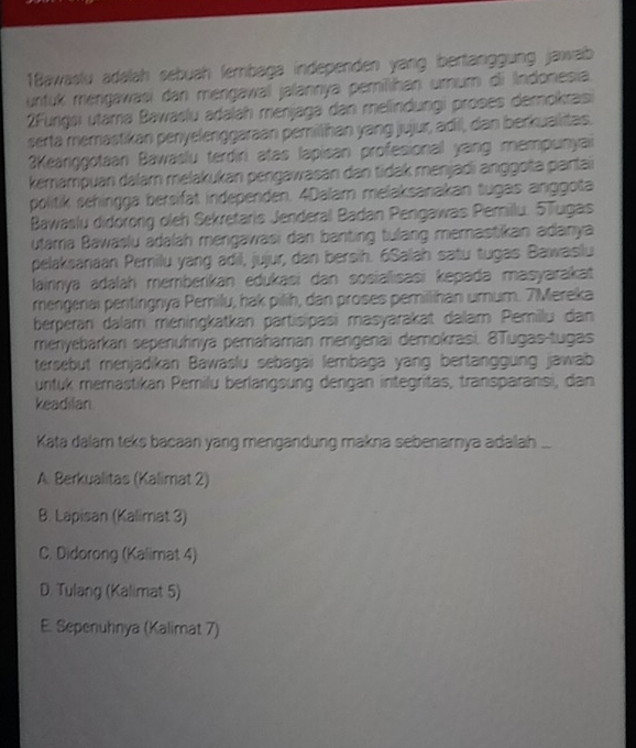 1Bawaslu adalah sebuah ſembaga independen yang bertänggung jawab
untuk méngawasi dan mengawal jalannya pemilihan umum di Indonesia.
2Fungsi utama Bawaslu adalah ménjaga dan melindungi proses demokrasi
serta memastikan penyelenggaraan pemillhan yang jujur, adil, dan berkualitas.
3Keanggotaan Bawaslu terdiri atas lapisan profesionall yang mempunyai
kemampuan dalar melakukan pengawasan dan tidak menjadi anggota parlai
politik sehingga bersifät independen. 4Dalam melaksanakan tugas anggota
Bawaslu didorong oleh Sekretaris Jenderal Badan Pengawas Pemillu. 5Tugas
utama Bawaślu adalah mengawasi dan banting tulang memastikan adanya
pelaksanaan Pemilu yang adil, jujur, dan bersih. 6Salah satu tugas Bawaslu
lainnya adalah memberikan edukasi dan sosialısasi kepada masyarakat
mengerai pentingnya Pemilu, hak pilih, dan proses pemillihan umum. 7Mereka
berperan dalam meningkatkan partisipasi masyarakat dalam Pemilu dan
menyebarkanı sepenühnya pemahaman mengenai demokrasi. 8Tugas -tugas
tersebut menjadikan Bawaślu sebagai lembaga yang bertanggung jawab
untuk memästikan Pemilu berlangsung dengan integritas, transparansi, dan
keadilan
Kata dalam teks bacaan yang mengandung makna sebenarnya adalah ...
A. Berkualitas (Kalimat 2)
B. Lapisan (Kalimat 3)
C. Didorong (Kalimat 4)
D. Tulang (Kalimat 5)
E. Sepenuhnya (Kalimat 7)