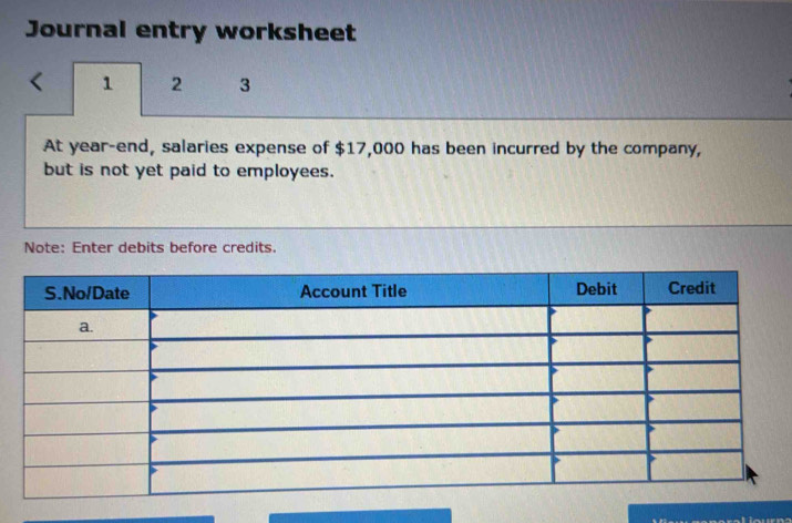 Journal entry worksheet 
1 2 3 
At year-end, salaries expense of $17,000 has been incurred by the company, 
but is not yet paid to employees. 
Note: Enter debits before credits.