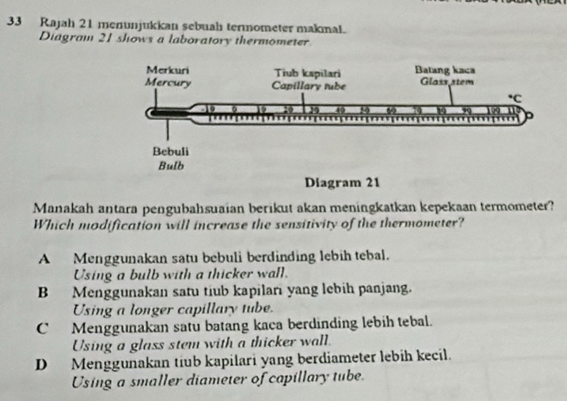 Rajah 21 menunjukkan sebuah termometer makmal.
Diagram 21 shows a laboratory thermometer
Diagram 21
Manakah antara pengubahsuaian berikut akan meningkatkan kepekaan termometer?
Which modification will increase the sensitivity of the thermometer?
A Menggunakan satu bebuli berdinding lebih tebal.
Using a bulb with a thicker wall.
B Menggunakan satu tiub kapilari yang lebih panjang.
Using a longer capillary tube.
C Menggunakan satu batang kaca berdinding lebih tebal.
Using a glass stem with a thicker wall.
D Menggunakan tiub kapilari yang berdiameter lebih kecil.
Using a smaller diameter of capillary tube.