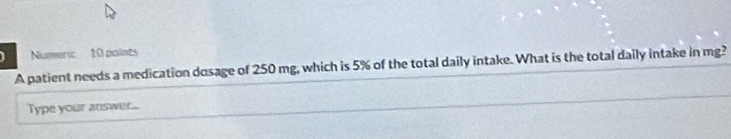 Numeric 10 points 
A patient needs a medication dosage of 250 mg, which is 5% of the total daily intake. What is the total daily intake in mg? 
Type your answer...