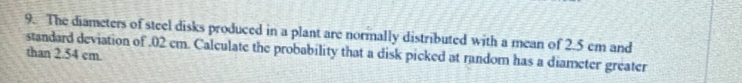 The diameters of steel disks produced in a plant are normally distributed with a mean of 2.5 cm and 
standard deviation of . 02 cm. Calculate the probability that a disk picked at random has a diameter greater than 2.54 cm.