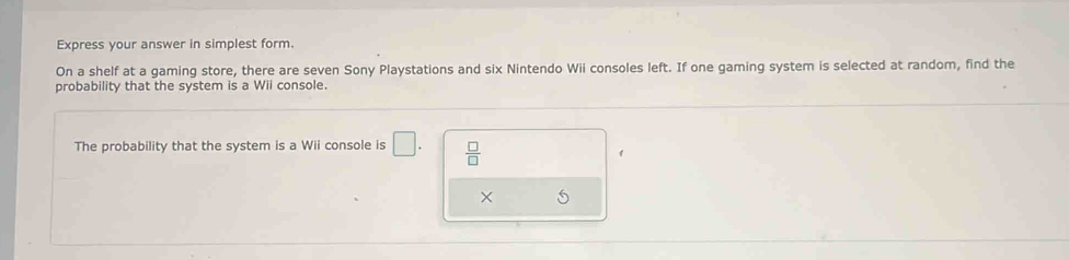 Express your answer in simplest form. 
On a shelf at a gaming store, there are seven Sony Playstations and six Nintendo Wii consoles left. If one gaming system is selected at random, find the 
probability that the system is a Wii console. 
The probability that the system is a Wii console is □.  □ /□  
×