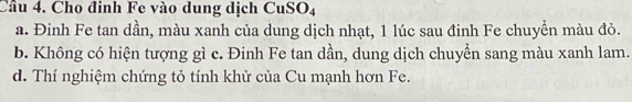 Cầu 4. Cho đinh Fe vào dung dịch CuSO4
a. Đinh Fe tan dần, màu xanh của dung dịch nhạt, 1 lúc sau đinh Fe chuyển màu đỏ.
b. Không có hiện tượng gì c. Đinh Fe tan dần, dung dịch chuyển sang màu xanh lam.
d. Thí nghiệm chứng tỏ tính khử của Cu mạnh hơn Fe.