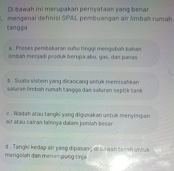 Di bawah ini merupakan pernyataan yang benar
. mengenai definisi SPAL pembuangan air limbah rumah
tangga
a . Proses pembakaran suhu tinggi mengubah bahan
limbah menjadi produk berupa abu, gas, dan panas
b . Suatu sistem yang dirancang untuk memisahkan
saluran limbah rumah tangga dan saluran septik tank
c . Wadah atau tangki yang digunakan untuk menyimpan
air atau cairan lainnya dalam jumlah besar
d . Tangki kedap air yang dipasang di bawah tanah untuk
mengolah dan menampung tinja