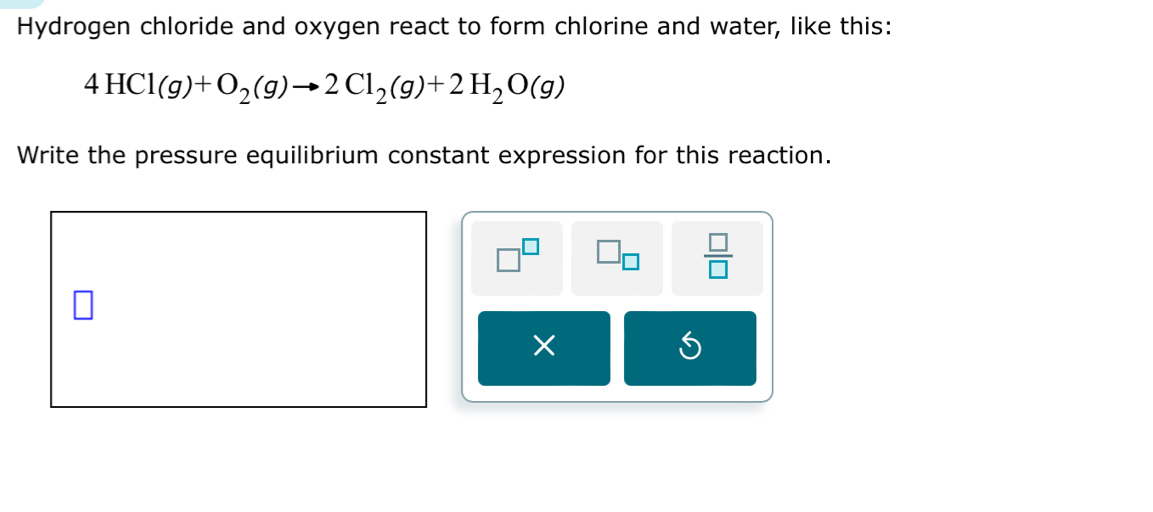 Hydrogen chloride and oxygen react to form chlorine and water, like this:
4HCl(g)+O_2(g)to 2Cl_2(g)+2H_2O(g)
Write the pressure equilibrium constant expression for this reaction.
7^L
 □ /□  
×