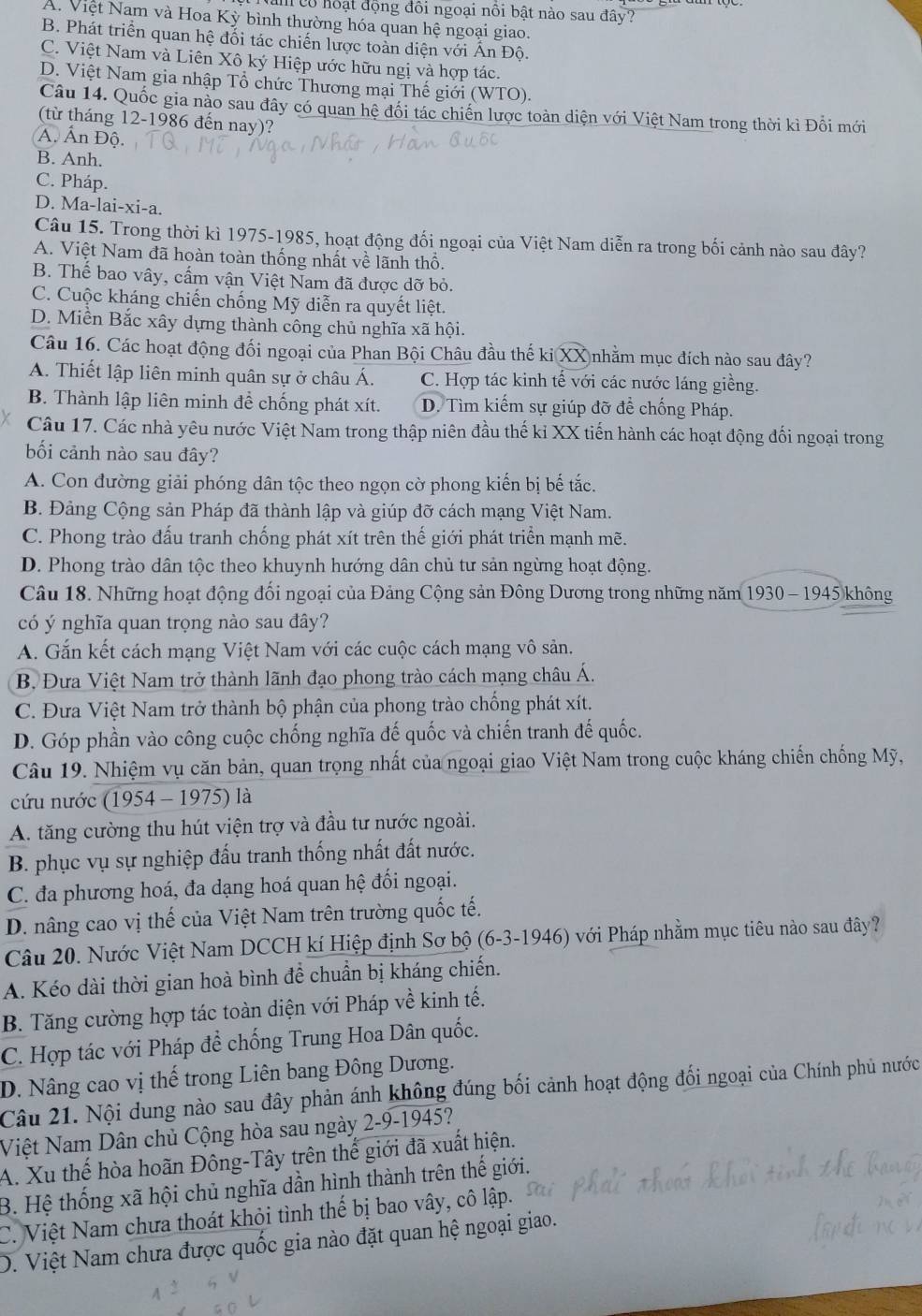 a có hoạt động đôi ngoại nôi bật nào sau đây?
A. Việt Nam và Hoa Kỳ bình thường hóa quan hệ ngoại giao.
B. Phát triển quan hệ đối tác chiến lược toàn diện với Ấn Độ.
C. Việt Nam và Liên Xô ký Hiệp ước hữu ngị và hợp tác.
D. Việt Nam gia nhập Tổ chức Thương mại Thế giới (WTO).
Câu 14. Quốc gia nào sau đây có quan hệ đối tác chiến lược toàn diện với Việt Nam trong thời kì Đổi mới
(từ tháng 12-1986 đến nay)?
Á. Ấn Độ.
B. Anh.
C. Pháp.
D. Ma-lai-xi-a.
Câu 15. Trong thời kì 1975-1985, hoạt động đối ngoại của Việt Nam diễn ra trong bối cảnh nào sau đây?
A. Việt Nam đã hoàn toàn thống nhất về lãnh thổ.
B. Thế bao vây, cấm vận Việt Nam đã được dỡ bỏ.
C. Cuộc kháng chiến chống Mỹ diễn ra quyết liệt.
D. Miền Bắc xây dựng thành công chủ nghĩa xã hội.
Câu 16. Các hoạt động đối ngoại của Phan Bội Châu đầu thế ki XX nhằm mục đích nào sau đây?
A. Thiết lập liên minh quân sự ở châu Á. C. Hợp tác kinh tế với các nước láng giềng.
B. Thành lập liên minh để chống phát xít. D. Tìm kiếm sự giúp đỡ để chống Pháp.
Câu 17. Các nhà yêu nước Việt Nam trong thập niên đầu thế ki XX tiến hành các hoạt động đối ngoại trong
bối cảnh nào sau đây?
A. Con đường giải phóng dân tộc theo ngọn cờ phong kiến bị bế tắc.
B. Đảng Cộng sản Pháp đã thành lập và giúp đỡ cách mạng Việt Nam.
C. Phong trào đấu tranh chống phát xít trên thế giới phát triển mạnh mẽ.
D. Phong trào dân tộc theo khuynh hướng dân chủ tư sản ngừng hoạt động.
Câu 18. Những hoạt động đối ngoại của Đảng Cộng sản Đông Dương trong những năm 1930 - 1945 không
có ý nghĩa quan trọng nào sau đây?
A. Gắn kết cách mạng Việt Nam với các cuộc cách mạng vô sản.
B. Đưa Việt Nam trở thành lãnh đạo phong trào cách mạng châu Á.
C. Đưa Việt Nam trở thành bộ phận của phong trào chống phát xít.
D. Góp phần vào công cuộc chống nghĩa đế quốc và chiến tranh đế quốc.
Câu 19. Nhiệm vụ căn bản, quan trọng nhất của ngoại giao Việt Nam trong cuộc kháng chiến chống Mỹ,
cứu nước (1954 - 1975) là
A. tăng cường thu hút viện trợ và đầu tư nước ngoài.
B. phục vụ sự nghiệp đấu tranh thống nhất đất nước.
C. đa phương hoá, đa dạng hoá quan hệ đối ngoại.
D. nâng cao vị thế của Việt Nam trên trường quốc tế.
Câu 20. Nước Việt Nam DCCH kí Hiệp định Sơ bộ (6-3-1946) với Pháp nhằm mục tiêu nào sau đây?
A. Kéo dài thời gian hoà bình đề chuẩn bị kháng chiến.
B. Tăng cường hợp tác toàn diện với Pháp về kinh tế.
C. Hợp tác với Pháp đề chống Trung Hoa Dân quốc.
D. Nâng cao vị thế trong Liên bang Đông Dương.
Câu 21. Nội dung nào sau đây phản ánh không đúng bối cảnh hoạt động đối ngoại của Chính phủ nước
Niệt Nam Dân chủ Cộng hòa sau ngày 2-9-1945?
A. Xu thế hòa hoãn Đông-Tây trên thể giới đã xuất hiện.
B. Hệ thống xã hội chủ nghĩa dần hình thành trên thế giới.
C. Việt Nam chưa thoát khỏi tình thế bị bao vây, cô lập.
D. Việt Nam chưa được quốc gia nào đặt quan hệ ngoại giao.