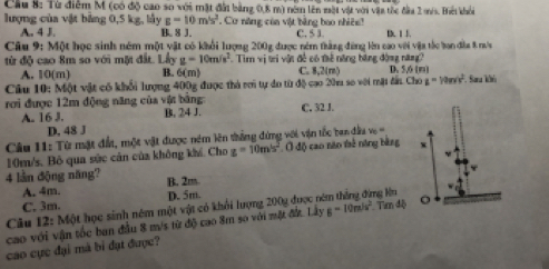 Từ điễm M (có độ cao so với mặt đài bằng 0,8 m) nóm lên mài vật với vật tốc đầu 2 ws. Bếi khỏi
lượng của vật bảng 0,5 kg, lầy g=10m/s^2. Cơ năng còa vật bằng bao nhiên!
A. 4 J. B. 8 J. C. 5 1 D. 1 J
Câu 9: Một học sinh ném một vật có khổi lượng 200g được ném thắng đứng lên cao với vậa tắc ban đầa 8 rưa
từ độ cao 8m so với một đất. Lấy g=10m/s^2 Tim vị tri vật đề có thể năng bằng động năn
A. 10(m) B. 6(m) C. 8,2(m) D. 5,6 (m)
Câu 10: Một vật có khổi lượng 400g được thà rơi tự do từ độ cao 20u so với mặt đấu Cho a=10m/s^2 Sara ké
rơi được 12m động năng của vật bằng C. 32 J.
A. 16 J. B. 24 J.
D. 48 J
Câu 11: Từ mặt đất, một vật được ném lên thắng đứng với vận tốc ban đầa v =
10m/s, Bỏ qua sức cản của không khí. Cho z=10m/s^2 ( độ cao năo tê nóng bằng w
4 lần động năng? B. 2m
A. 4m. D. 5m. mg Nn
C. 3m.
Câu 12: Một học sinh nêm một vật có khổi lượng 200y được n
cao với vận tốc ban đầu 8 m/s từ độ cao 8m so với mặt đứ. Lây g=10m/s^2 T md o
cáo cực đại mà bì đạt được?