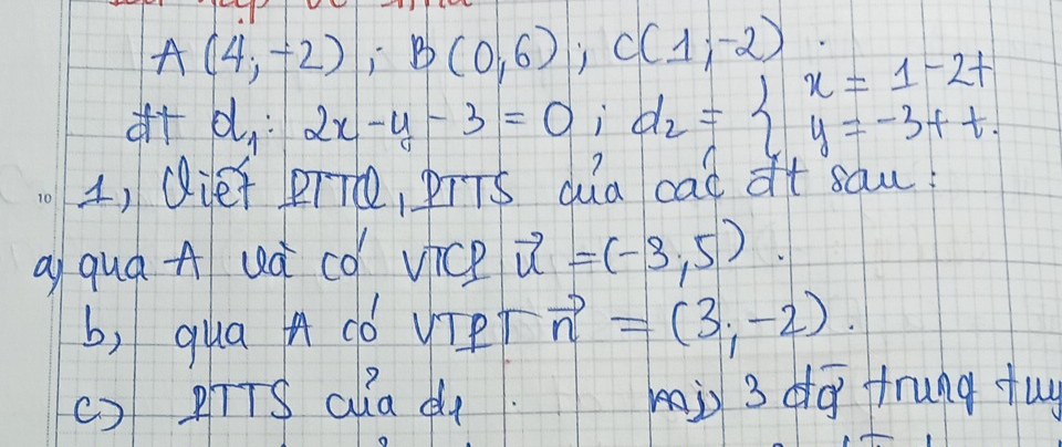 A(4,-2); B(0,6); C(1;-2) d_2=beginarrayl x=1-2t y=-3ttendarray.
d_1:2x-y-3=0 i 
1, Qief PTTO, PTTS dua cad at saw! 
ai quá Auà có vice vector u=(-3,5)
b, qua A có vTPT vector n=(3,-2). 
() pīTS ala d mis 3 dq frung tuy