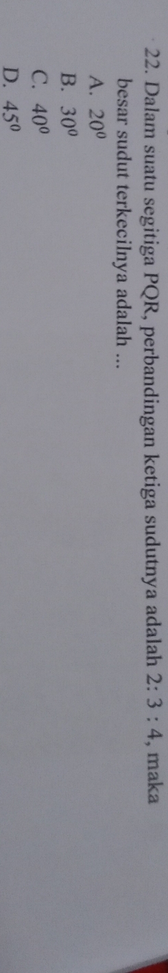 Dalam suatu segitiga PQR, perbandingan ketiga sudutnya adalah 2:3:4 , maka
besar sudut terkecilnya adalah ...
A. 20°
B. 30°
C. 40°
D. 45°