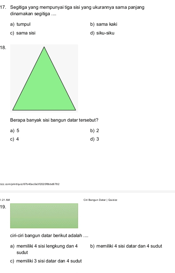 Segitiga yang mempunyai tiga sisi yang ukurannya sama panjang
dinamakan segitiga ....
a) tumpul b) sama kaki
c) sama sisi d) siku-siku
18.
Berapa banyak sisi bangun datar tersebut?
a) 5 b) 2
c) 4 d) 3
zizz . com/prin tqu iz/67b 40a c0e3 f202 0f8b bd6 78 2
:21 AM Ciri Bangun Datar | Quizizz
19.
ciri-ciri bangun datar berikut adalah ....
a) memiliki 4 sisi lengkung dan 4 b) memiliki 4 sisi datar dan 4 sudut
sudut
c) memiliki 3 sisi datar dan 4 sudut