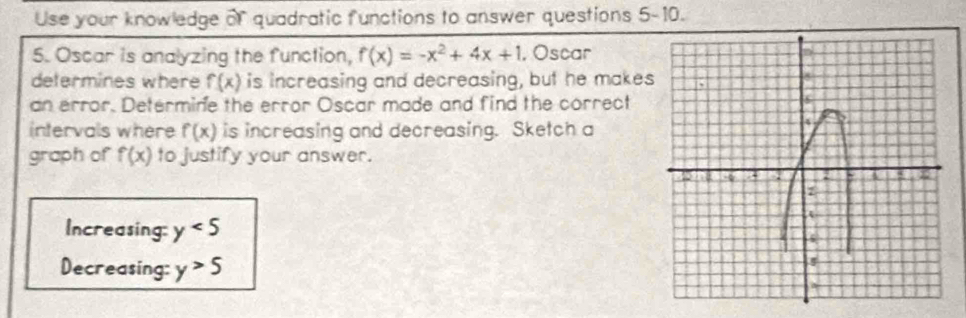 Use your knowledge of quadratic functions to answer questions 5-10. 
5. Oscar is analyzing the function, f(x)=-x^2+4x+1 , Oscar 
determines where f(x) is increasing and decreasing, but he makes 
an error. Determine the error Oscar made and find the correct 
intervals where f(x) is increasing and decreasing. Sketch a 
graph of f(x) to justify your answer. 
Increasing: y<5</tex> 
Decreasing: y>5