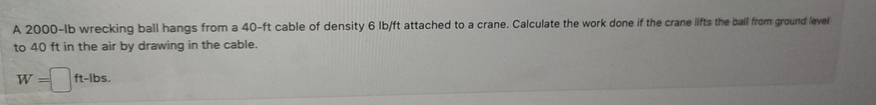 A 2000-Ib wrecking ball hangs from a 40-ft cable of density 6 lb/ft attached to a crane. Calculate the work done if the crane lifts the ball from ground level 
to 40 ft in the air by drawing in the cable.
W=□ ft-lbs.