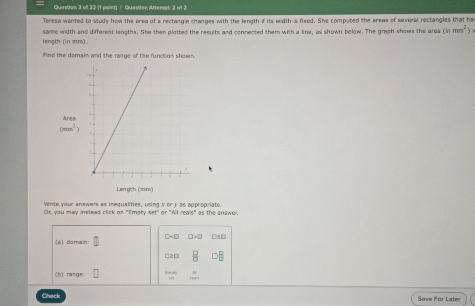 Question Attempt: 2 of 2 
Teresa wanted to study how the area of a rectangle changes with the length if its width is fixed. She computed the areas of several rectangles that ha 
same width and different lengths. She then plotted the results and connected them with a line, as shown below. The graph shows the area (inmm^2)
length (in mm). 
Find the domain and the range of the function shown, 
Area
(mm^2)
Length (mm) 
Write your answers as inequalities, using x or y as appropriate. 
Or, you may instead click on "Empty set" or "All reals" as the answer.
□ □ >□ □ ≤ □
(a) domain:
□≥□  □ /□   3 □ /□  
All 
(b) range: Empty reals 
set 
Check Save For Later