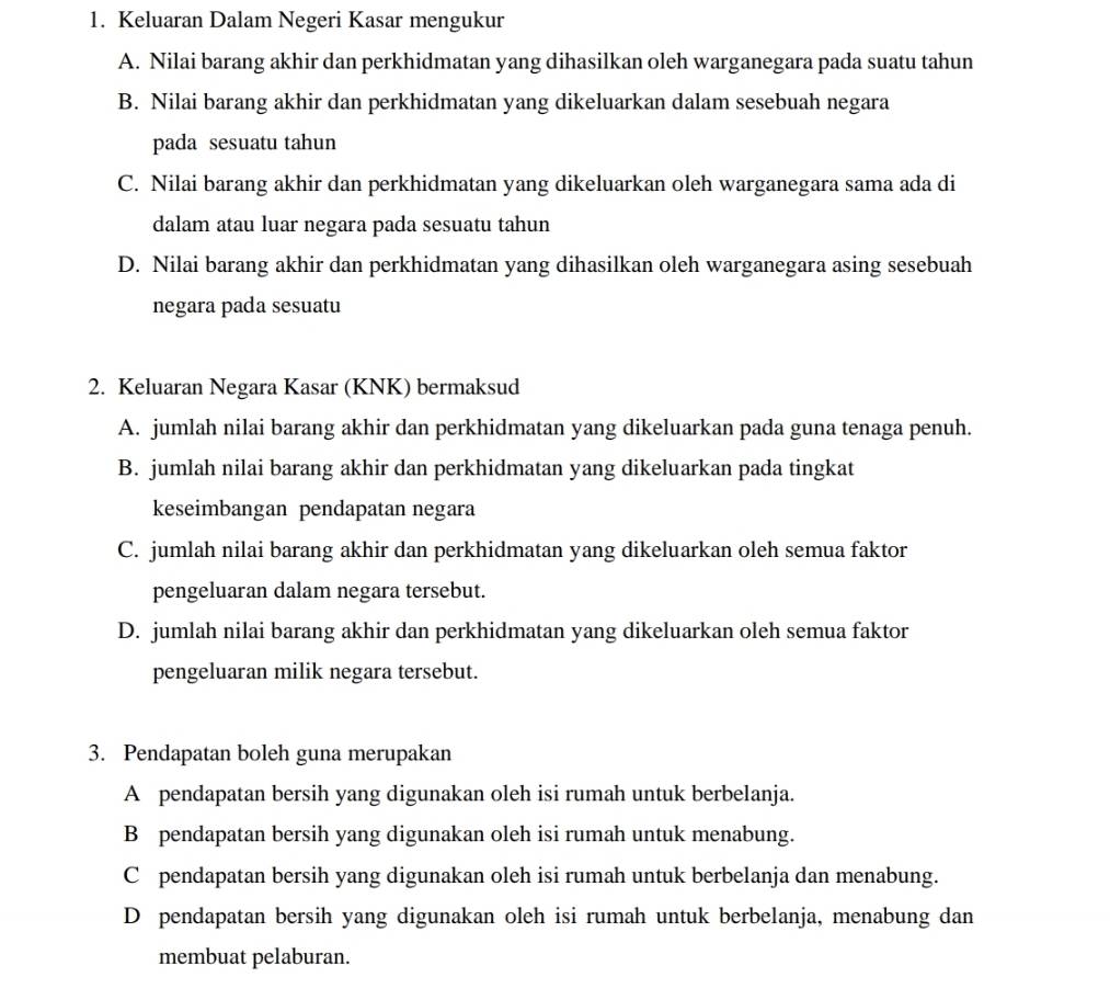 Keluaran Dalam Negeri Kasar mengukur
A. Nilai barang akhir dan perkhidmatan yang dihasilkan oleh warganegara pada suatu tahun
B. Nilai barang akhir dan perkhidmatan yang dikeluarkan dalam sesebuah negara
pada sesuatu tahun
C. Nilai barang akhir dan perkhidmatan yang dikeluarkan oleh warganegara sama ada di
dalam atau luar negara pada sesuatu tahun
D. Nilai barang akhir dan perkhidmatan yang dihasilkan oleh warganegara asing sesebuah
negara pada sesuatu
2. Keluaran Negara Kasar (KNK) bermaksud
A. jumlah nilai barang akhir dan perkhidmatan yang dikeluarkan pada guna tenaga penuh.
B. jumlah nilai barang akhir dan perkhidmatan yang dikeluarkan pada tingkat
keseimbangan pendapatan negara
C. jumlah nilai barang akhir dan perkhidmatan yang dikeluarkan oleh semua faktor
pengeluaran dalam negara tersebut.
D. jumlah nilai barang akhir dan perkhidmatan yang dikeluarkan oleh semua faktor
pengeluaran milik negara tersebut.
3. Pendapatan boleh guna merupakan
A pendapatan bersih yang digunakan oleh isi rumah untuk berbelanja.
B pendapatan bersih yang digunakan oleh isi rumah untuk menabung.
C pendapatan bersih yang digunakan oleh isi rumah untuk berbelanja dan menabung.
D pendapatan bersih yang digunakan oleh isi rumah untuk berbelanja, menabung dan
membuat pelaburan.