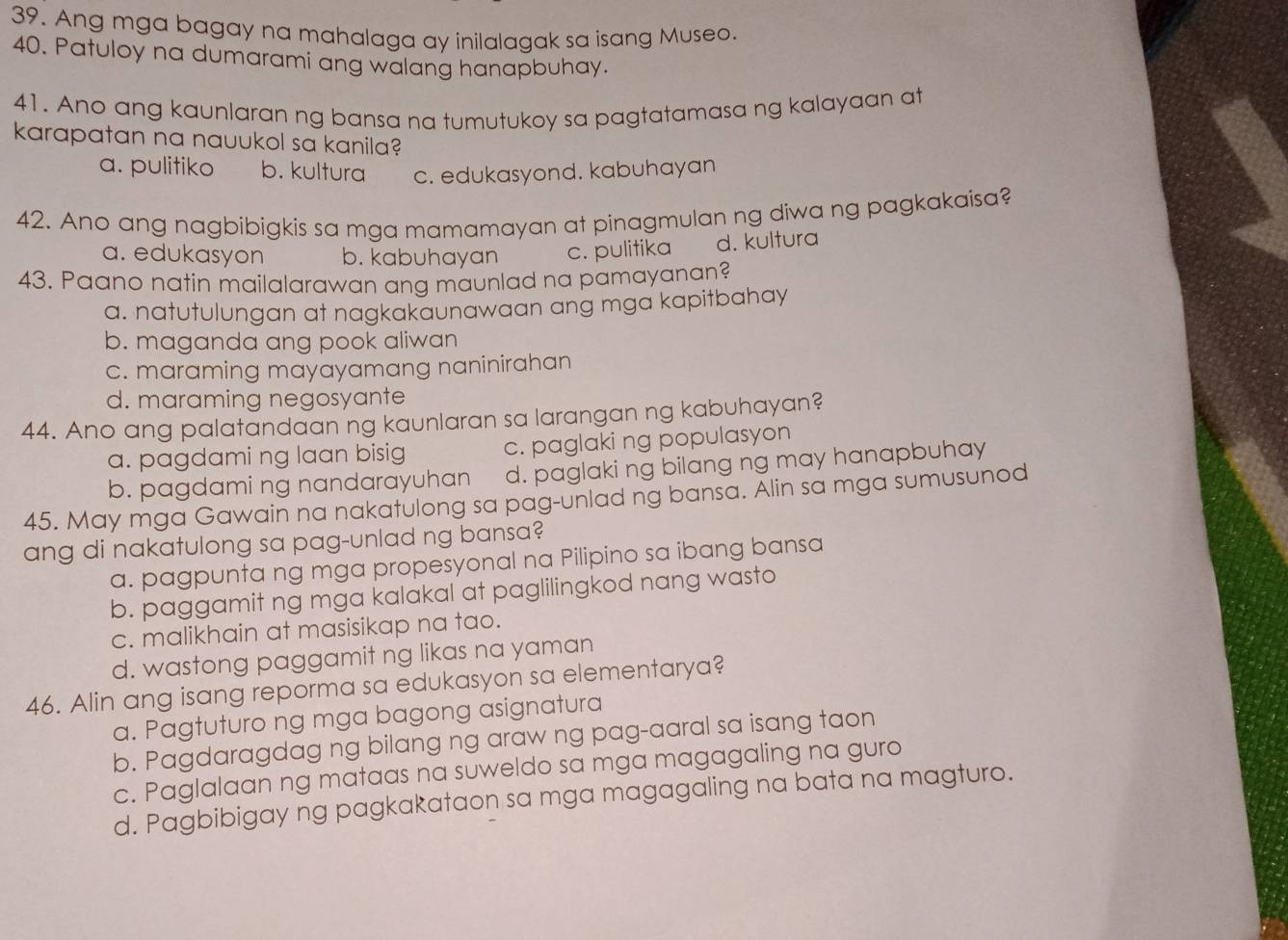 Ang mga bagay na mahalaga ay inilalagak sa isang Museo.
40. Patuloy na dumarami ang walang hanapbuhay.
41. Ano ang kaunlaran ng bansa na tumutukoy sa pagtatamasa ng kalayaan at
karapatan na nauukol sa kanila?
a. pulitiko b. kultura c. edukasyond. kabuhayan
42. Ano ang nagbibigkis sa mga mamamayan at pinagmulan ng diwa ng pagkakaisa?
a. edukasyon b. kabuhayan c. pulitika d. kultura
43. Paano natin mailalarawan ang maunlad na pamayanan?
a. natutulungan at nagkakaunawaan ang mga kapitbahay
b. maganda ang pook aliwan
c. maraming mayayamang naninirahan
d. maraming negosyante
44. Ano ang palatandaan ng kaunlaran sa larangan ng kabuhayan?
a. pagdami ng laan bisig c. paglaki ng populasyon
b. pagdami ng nandarayuhan d. paglaki ng bilang ng may hanapbuhay
45. May mga Gawain na nakatulong sa pag-unlad ng bansa. Alin sa mga sumusunod
ang di nakatulong sa pag-unlad ng bansa?
a. pagpunta ng mga propesyonal na Pilipino sa ibang bansa
b. paggamit ng mga kalakal at paglilingkod nang wasto
c. malikhain at masisikap na tao.
d. wastong paggamit ng likas na yaman
46. Alin ang isang reporma sa edukasyon sa elementarya?
a. Pagtuturo ng mga bagong asignatura
b. Pagdaragdag ng bilang ng araw ng pag-aaral sa isang taon
c. Paglalaan ng mataas na suweldo sa mga magagaling na guro
d. Pagbibigay ng pagkakataon sa mga magagaling na bata na magturo.