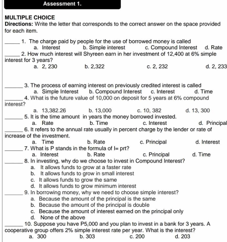 Assessment 1.
MULTIPLE CHOICE
Directions: Write the letter that corresponds to the correct answer on the space provided
for each item.
_1. The charge paid by people for the use of borrowed money is called
a. Interest b. Simple interest c. Compound Interest d. Rate
_2. How much interest will Shyreen earn in her investment of 12,400 at 6% simple
interest for 3 years?
a. 2, 230 b. 2,322 c. 2, 232 d. 2, 233
_3. The process of earning interest on previously credited interest is called
a. Simple Interest b. Compound Interest c. Interest d. Time
_4. What is the future value of 10,000 on deposit for 5 years at 6% compound
interest?
a. 13,382.26 b. 13,000 c. 10, 382 d. 13, 300
_5. It is the time amount in years the money borrowed invested. d. Principal
a. Rate b. Time c. Interest
_6. It refers to the annual rate usually in percent charge by the lender or rate of
increase of the investment.
a. Time b. Rate c. Principal d. Interest
_7. What is P stands in the formula of I= prt?
a. Interest b. Rate c. Principal d. Time
_8. In investing, why do we choose to invest in Compound Interest?
a. It allows funds to grow at a faster rate
b. It allows funds to grow in small interest
c. It allows funds to grow the same
d. It allows funds to grow minimum interest
_9. In borrowing money, why we need to choose simple interest?
a. Because the amount of the principal is the same
b. Because the amount of the principal is double
c. Because the amount of interest earned on the principal only
d. None of the above
_10. Suppose you have P5,000 and you plan to invest in a bank for 3 years. A
cooperative group offers 2% simple interest rate per year. What is the interest?
a. 300 b. 303 c. 200 d. 203