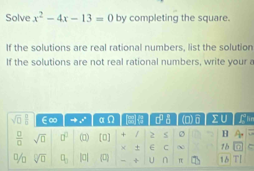 Solve x^2-4x-13=0 by completing the square.
If the solutions are real rational numbers, list the solution
If the solutions are not real rational numbers, write your a
n