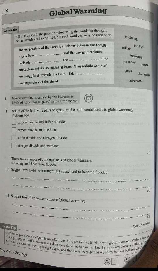 130
Global Warming
Warm-Up
Fill in the gaps in the passage below using the words on the right.
Not all words need to be used, but each word can only be used once.
insulating
The temperature of the Earth is a balance between the energy the Bun
reflect
it gets from _and the energy it radiates
increases
back into _. The_
in the
the moon space
atmosphere act like an insulating layer. They radiate some of
gases
the energy back towards the Earth. This _decreases
the temperature of the planet.
volcanoes
1 Global warming is caused by the increasing
levels of ‘greenhouse gases’ in the atmosphere.
1.1 Which of the following pairs of gases are the main contributors to global warming?
Tick one box.
carbon dioxide and sulfur dioxide
carbon dioxide and methane
sulfur dioxide and nitrogen dioxide
nitrogen dioxide and methane
[l]
There are a number of consequences of global warming,
including land becoming flooded.
1.2 Suggest why global warming might cause land to become flooded.
_
_
[]
_
1.3 Suggest two other consequences of global warming.
_
Exam Tip
[Total 5 marki]
Greenhouse gases cause the 'greenhouse effect', but don't get this muddled up with global warming. Without these gar
trapping energy in Earth's atmosphere, it'd be too cold for us to survive. But the increasing amounts of these gases
increasing the amount of energy being trapped, and that's why we're getting all, ahem, hot and bothered about
Topic 7 — Ecology
"