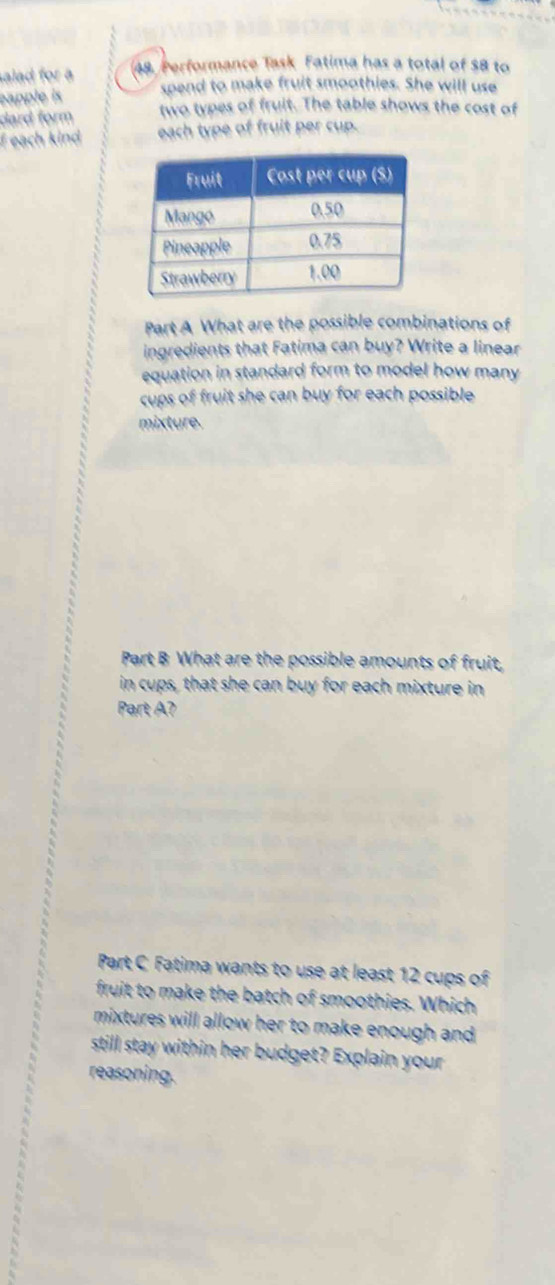 alad for a 48. Performance Task Fatima has a total of $8 to 
eapple is spend to make fruit smoothies. She will use 
dard form two types of fruit. The table shows the cost of 
f each kind each type of fruit per cup. 
Part A What are the possible combinations of 
ingredients that Fatima can buy? Write a linear 
equation in standard form to model how many 
cups of fruit she can buy for each possible 
mixture. 
Part B What are the possible amounts of fruit, 
in cups, that she can buy for each mixture in 
Part A? 
Part C Fatima wants to use at least 12 cups of 
fruit to make the batch of smoothies. Which 
mixtures will allow her to make enough and 
still stay within her budget? Explain your 
reasoning.