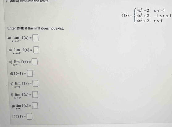 Evaluate the limits.
f(x)=beginarrayl 4x^2-2x 1endarray.
Enter DNE if the limit does not exist. 
a) limlimits _xto -1^-f(x)=□
b) limlimits _xto -1^+f(x)=□
c) limlimits _xto -1f(x)=□
d) f(-1)=□
e) limlimits _xto 1^-f(x)=□
f) limlimits _xto 1^+f(x)=□
g) limlimits _xto 1f(x)=□
h) f(1)=□