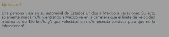 Una persona viaja en su automóvil de Estados Unidos a México a vacacionar. Su auto 
solamente marca m/h. y entrando a México ve en a carretera que el límite de velocidad 
máxima es de 120 km/h. ¿A qué velocidad en m/h necesita conducir para que no lo 
intraccionen?