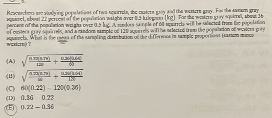 Researchers are studying populations of two squirrels, the eastern gray and the western gray. For the eastern gray
squirrel, about 22 percent of the population weighs over 0.5 kilogram (kg). For the western gray squirrel, about 36
percent of the population weighs over 0.5 kg. A random sample of 60 squirrels will be selected from the population
of eastern gray squirrels, and a random sample of 120 squirrels will be selected from the population of western gray
squirrels. What is the mean of the sampling distribution of the difference in sample proportions (eastern minus
western) ?
(A) sqrt(frac 0.22(0.78))120+ (0.36(0.64))/60 
(B) sqrt(frac 0.22(0.78))60+ (0.36(0.64))/120 
(C) 60(0.22)-120(0.36)
(D) 0.36-0.22
E) 0.22-0.36