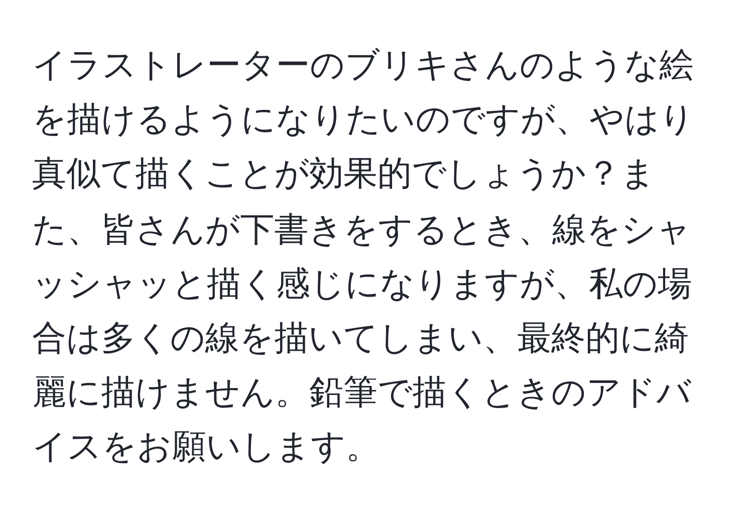 イラストレーターのブリキさんのような絵を描けるようになりたいのですが、やはり真似て描くことが効果的でしょうか？また、皆さんが下書きをするとき、線をシャッシャッと描く感じになりますが、私の場合は多くの線を描いてしまい、最終的に綺麗に描けません。鉛筆で描くときのアドバイスをお願いします。