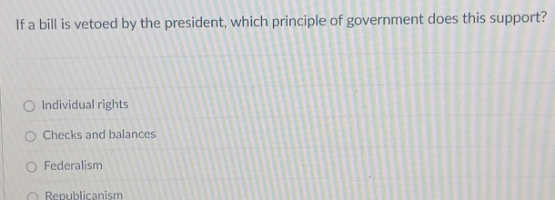 If a bill is vetoed by the president, which principle of government does this support?
Individual rights
Checks and balances
Federalism
Republicanism