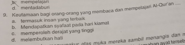 mempelajari
d. mentadaburi
9. Keutamaan bagi orang-orang yang membaca dan mempelajari Al-Qur'an ....
a. termasuk insan yang terbaik
b. Mendapatkan syafaat pada hari kiamat
c. memperoleh derajat yang tinggi
d. melembutkan hati ankur atas muka mereka sambil menangis dan n
hạn ayat terseb