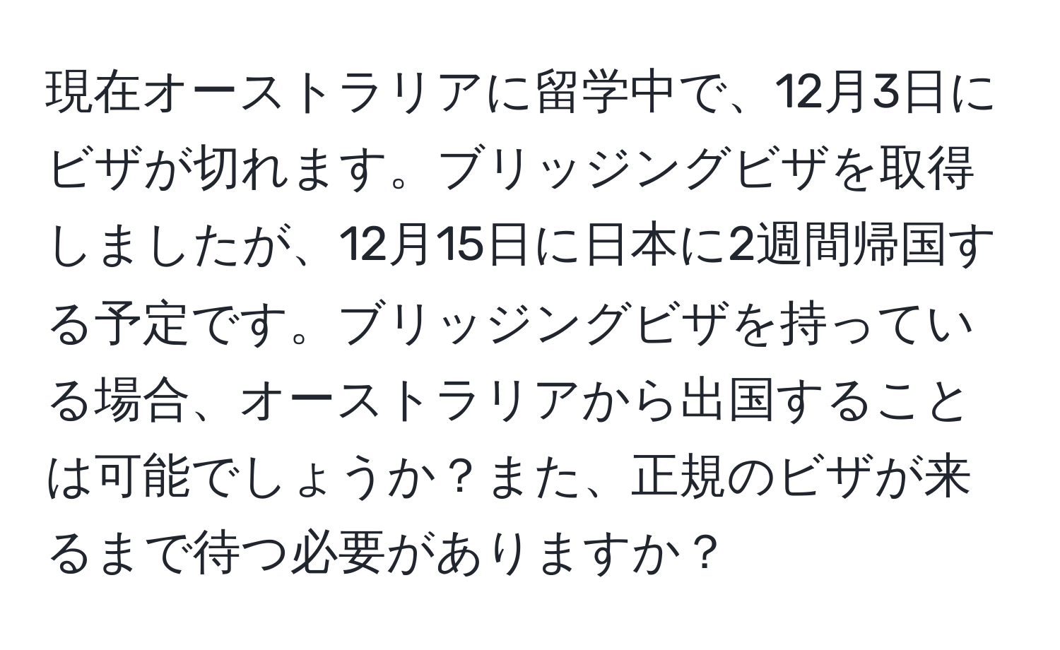 現在オーストラリアに留学中で、12月3日にビザが切れます。ブリッジングビザを取得しましたが、12月15日に日本に2週間帰国する予定です。ブリッジングビザを持っている場合、オーストラリアから出国することは可能でしょうか？また、正規のビザが来るまで待つ必要がありますか？