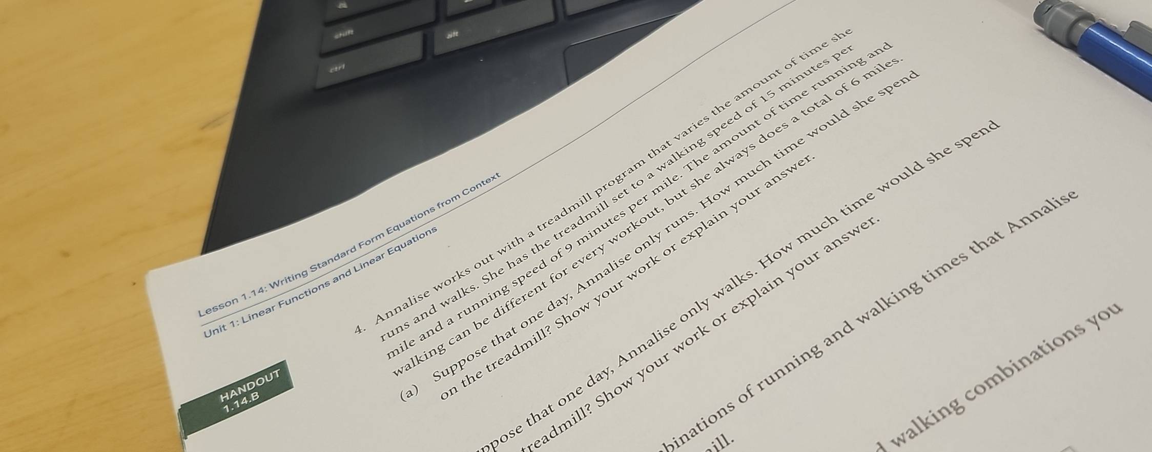 CHIR 
sift 
ctrl 
mnalise works out with a treadmill program that varies the amount of tin 
and walks. She has the treadmill set to a walking speed of 15 minute
and a running speed of 9 minutes per mile. The amount of time runnir 
ng can be different for every workout, but she always does a total of 6 
esson 1.14: Writing Standard Form Equations from Cont 
Init 1: Linear Functions and Linear Equatior e that one day, Annalise only walks. How much time would she s 
HANDOUT 
Suppose that one day, Annalise only runs. How much time would she 
he treadmill? Show your work or explain your ans 
ations of running and walking times that Anna 
admill? Show your work or explain your ans" 
walking combinations yo 
1.14.B 
sill.