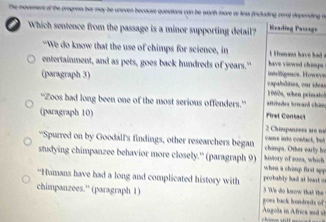 ess bar may be uneven because juestions can be worth more ar less (including zero) depending a 
Which sentence from the passage is a minor supporting detail? Reading Passage 
“We do know that the use of chimps for science, in Humans have had 
entertainment, and as pets, goes back hundreds of years." have viewed chimps 
(paragraph 3) intelligence. Howeve 
apabilities, our ídeas 
1960s, when primatol 
“Zoos had long been one of the most serious offenders.” attítudes toward chim 
(paragraph 10) 
First Contact 
2 Chimpanzees are na 
came into contact, but 
“Spurred on by Goodall's findings, other researchers began chimps. Other early hu 
studying chimpanzee behavior more closely.'' (paragraph 9) history of zoos, which 
when a chimp first app 
“Humans have had a long and complicated history with probably had at least of 
chimpanzees.” (paragraph 1) 
3 We do know that the 
goes back hundreds of 
Angola in Africa and sh