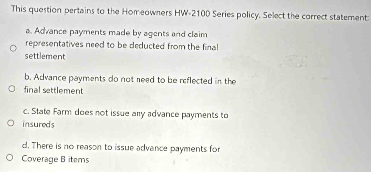 This question pertains to the Homeowners HW- 2100 Series policy. Select the correct statement:
a. Advance payments made by agents and claim
representatives need to be deducted from the final
settlement
b. Advance payments do not need to be reflected in the
final settlement
c. State Farm does not issue any advance payments to
insureds
d. There is no reason to issue advance payments for
Coverage B items