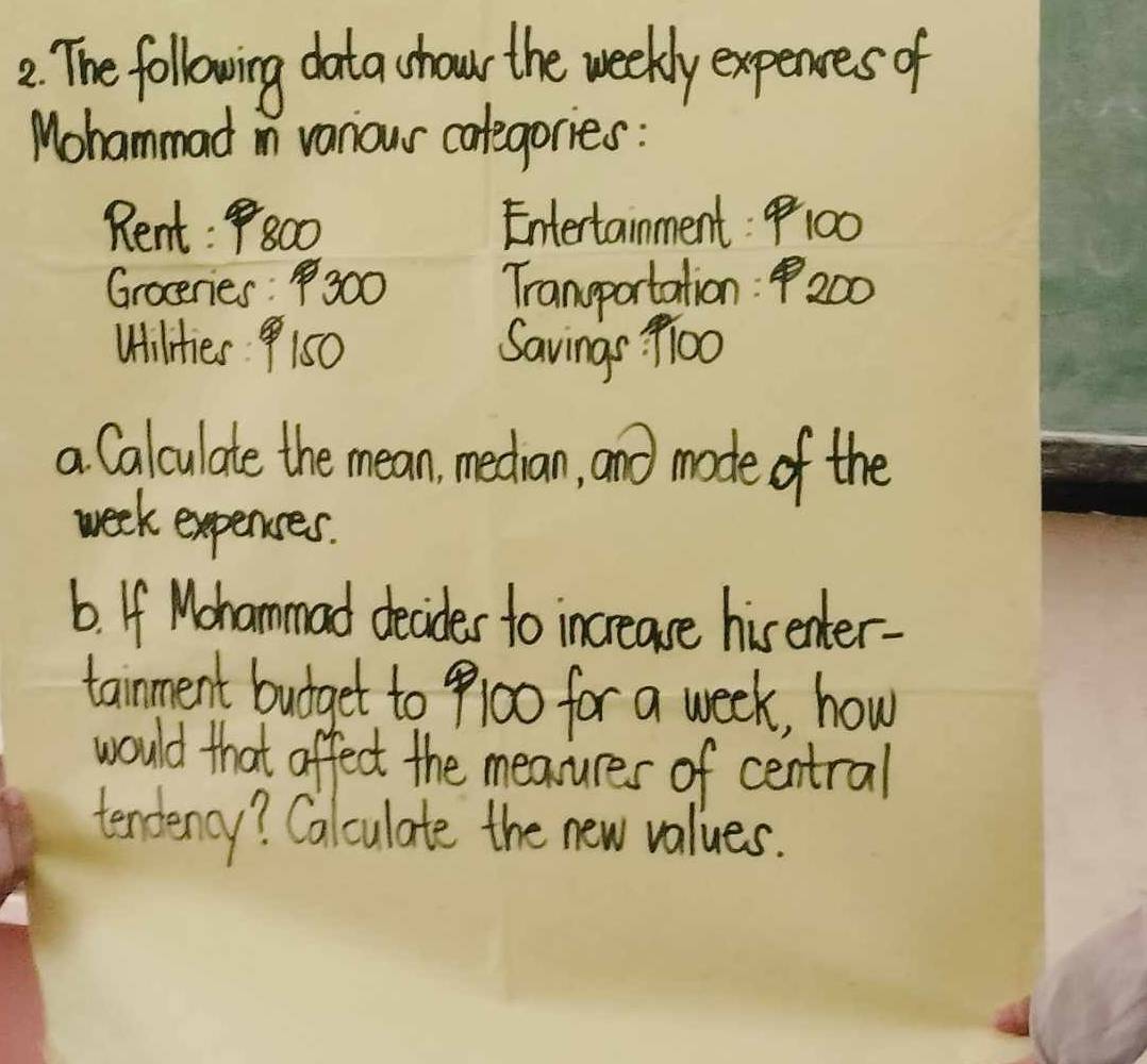 The following data chour the weekly expences of 
Mohammad in vaniour calegories : 
Rent: P800 Entertainment: 100
Groceries300 Transportation: P200
Wilities 150 Savings 9l00
a Calculate the mean, median, and mode of the
week expences. 
6. If Mohammad decides to increase his enter- 
tainment budget to 9100 for a week, how 
would that affect the measures of central 
tendency? Calculate the new values.