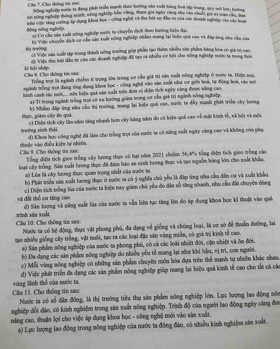 Cho thông tin sau:
Nông nghiệp nước ta đang phát triển mạnh theo hướng sản xuất hàng hoá tập trung, quy mô lớn; hướng
tới nông nghiệp thông minh; nông nghiệp bền vững, tham gia ngày càng sâu vào chuỗi giá trị toàn cầu, dựa
trên việc tăng cường áp dụng khoa học - công nghệ và thu hút sự đầu tư của các doanh nghiệp vào các hoạt
động nông nghiệp.
a) Cơ cầu sản xuất nông nghiệp nước ta chuyển dịch theo hướng hiện đại.
b) Việc chuyển dịch cơ cấu sản xuất nông nghiệp nhằm mang lại hiệu quả cao và đáp ứng nhu cầu của
thị trường.
c) Việc sản xuất tập trung thành nông trường góp phần tạo thêm nhiều sản phẩm hàng hóa có giá trị cao.
d) Việc thu hút đầu tư của các doanh nghiệp đã tạo ra nhiều cơ hội cho nông nghiệp nước ta trong thời
kì hội nhập.
Câu 8. Cho thông tin sau:
Trồng trọt là ngành chiếm tỉ trọng lớn trong cơ cấu giá trị sản xuất nông nghiệp ở nước ta. Hiện nay,
ngành trồng trọt đang ứng dụng khoa học - công nghệ vào sản xuất như cơ giới hoá, tự động hoá, các mô
hình canh tác mới,... nên hiệu quả sản xuất trên đơn vị diện tích ngày càng được nâng cao.
a) Tỉ trọng ngành trồng trọt có xu hướng giảm trong cơ cấu giá trị ngành nông nghiệp.
b) Nhằm đáp ứng nhu cầu thị trường, mang lại hiệu quả cao, nước ta đầy mạnh phát triển cây lương
thực, giảm cây ăn quả.
c) Diện tích cây lâu năm tăng nhanh hơn cây hàng năm do có hiệu quả cao về mặt kinh tế, xã hội và môi
trường sinh thái.
d) Khoa học công nghệ đã làm cho trồng trọt của nước ta có năng suất ngày cảng cao và không còn phụ
thuộc vào điều kiện tự nhiên.
Câu 9. Cho thông tin sau:
Tổng diện tích gieo trồng cây lương thực có hạt năm 2021 chiếm 56,4% tổng diện tích gieo trồng các
loại cây trồng. Sản xuất lương thực đã đảm bảo an ninh lương thực và tạo nguồn hàng lớn cho xuất khẩu.
a) Lúa là cây lương thực quan trọng nhất của nước ta.
b) Phát triển sản xuất lương thực ở nước ta có ý nghĩa chủ yếu là đáp ứng nhu cầu dân cư và xuất khẩu.
c) Diện tích trồng lúa của nước ta hiện nay giảm chủ yếu do dân số tăng nhanh, nhu cầu đất chuyên dùng
và đất thổ cư tăng cao.
d) Sản lượng và năng suất lúa của nước ta vẫn liên tục tăng lên do áp dụng khoa học kĩ thuật vào quá
trình sản xuất.
Câu 10. Cho thông tin sau:
Nước ta có hệ động, thực vật phong phú, đa dạng về giống và chủng loại, là cơ sở đề thuần dưỡng, lai
tạo nhiều giống cây trồng, vật nuôi, tạo ra các loại đặc sản vùng miền, có giá trị kinh tế cao.
a) Sản phầm nông nghiệp của nước ta phong phú, có cả các loài nhiệt đới, cận nhiệt và ôn đới.
b) Đa dạng các sản phẩm nông nghiệp do nhiều yếu tố mang lại như khí hậu, vị trí, con người.
c) Mỗi vùng nông nghiệp có những sản phẩm chuyên môn hóa dựa trên thế mạnh tự nhiên khác nhau.
d) Việc phát triển đa dạng các sản phẩm nông nghiệp giúp mang lại hiệu quả kinh tế cao cho tất cả các
vùng lãnh thổ của nước ta.
Câu 11. Cho thông tin sau:
Nước ta có số dân đông, là thị trường tiêu thụ sản phẩm nông nghiệp lớn. Lực lượng lao động nôn
nghiệp dồi dào, có kinh nghiệm trong sản xuất nông nghiệp. Trình độ của người lao động ngày càng đượ
nâng cao, thuận lợi cho việc áp dụng khoa học - công nghệ mới vào sản xuất.
a) Lực lượng lao động trong nông nghiệp của nước ta đông đảo, có nhiều kinh nghiệm sản xuất.