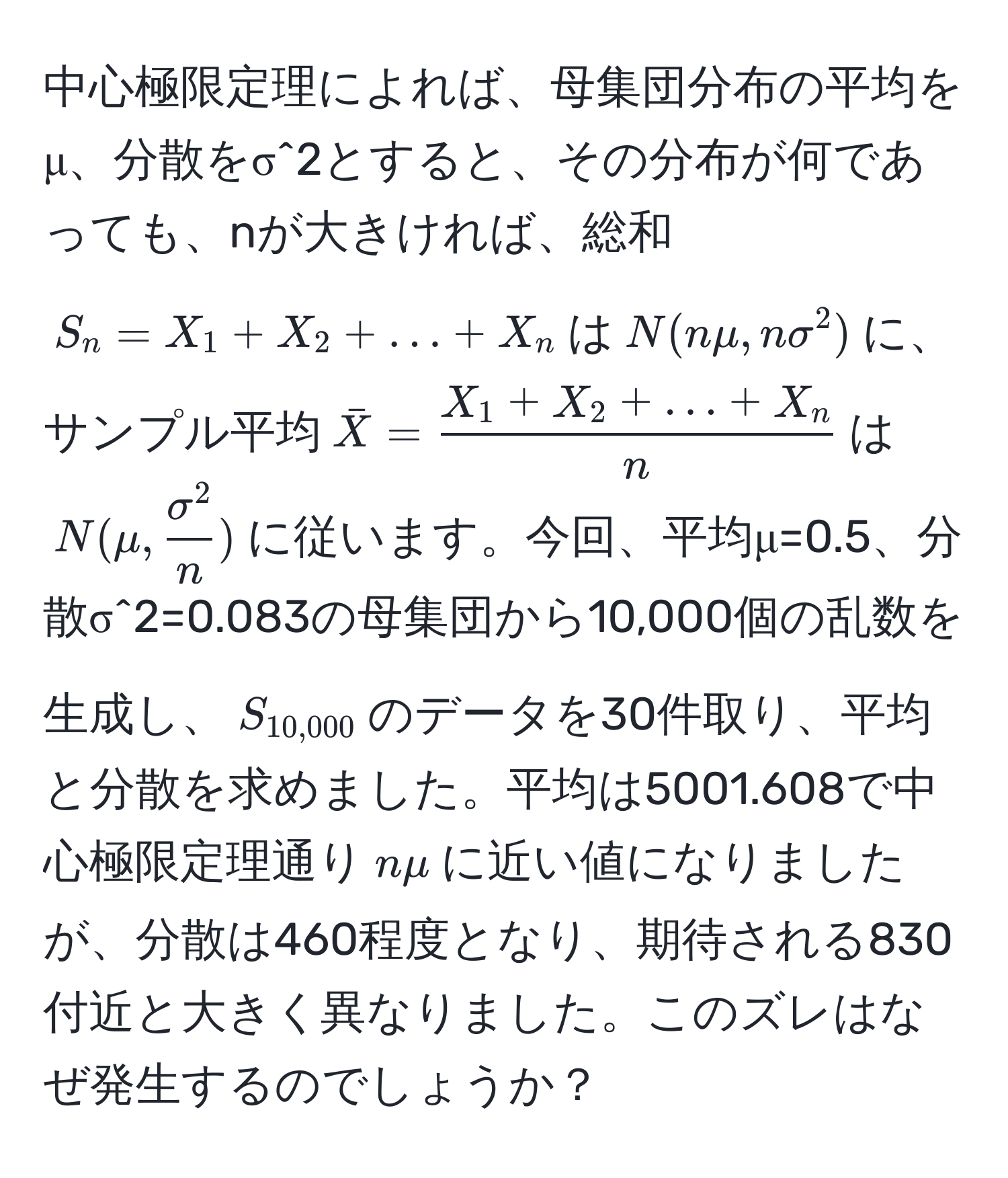 中心極限定理によれば、母集団分布の平均をμ、分散をσ^2とすると、その分布が何であっても、nが大きければ、総和$S_n=X_1+X_2+...+X_n$は$N(nmu, nsigma^(2)$に、サンプル平均$barX)= (X_1+X_2+...+X_n)/n $は$N(mu, fracsigma^2n)$に従います。今回、平均μ=0.5、分散σ^2=0.083の母集団から10,000個の乱数を生成し、$S_10,000$のデータを30件取り、平均と分散を求めました。平均は5001.608で中心極限定理通り$nmu$に近い値になりましたが、分散は460程度となり、期待される830付近と大きく異なりました。このズレはなぜ発生するのでしょうか？