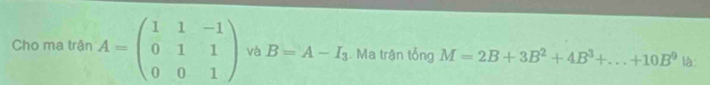 Cho ma trận A=beginpmatrix 1&1&-1 0&1&1 0&0&1endpmatrix và B=A-I_3. Ma trận tổng M=2B+3B^2+4B^3+...+10B^9 là: