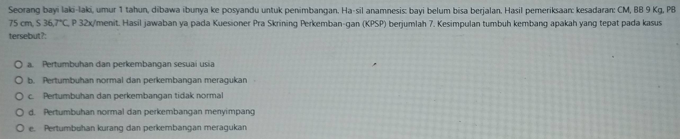 Seorang bayi laki-laki, umur 1 tahun, dibawa ibunya ke posyandu untuk penimbangan. Ha-sil anamnesis: bayi belum bisa berjalan. Hasil pemeriksaan: kesadaran: CM, BB 9 Kg, PB
75cm, S36, 7°C , P 32x/menit. Hasil jawaban ya pada Kuesioner Pra Skrining Perkemban-gan (KPSP) berjumlah 7. Kesimpulan tumbuh kembang apakah yang tepat pada kasus
tersebut?:
a. Pertumbuhan dan perkembangan sesuaí usia
b. Pertumbuhan normal dan perkembangan meragukan
c. Pertumbuhan dan perkembangan tidak normal
d. Pertumbuhan normal dan perkembangan menyimpang
e. Pertumbuhan kurang dan perkembangan meragukan