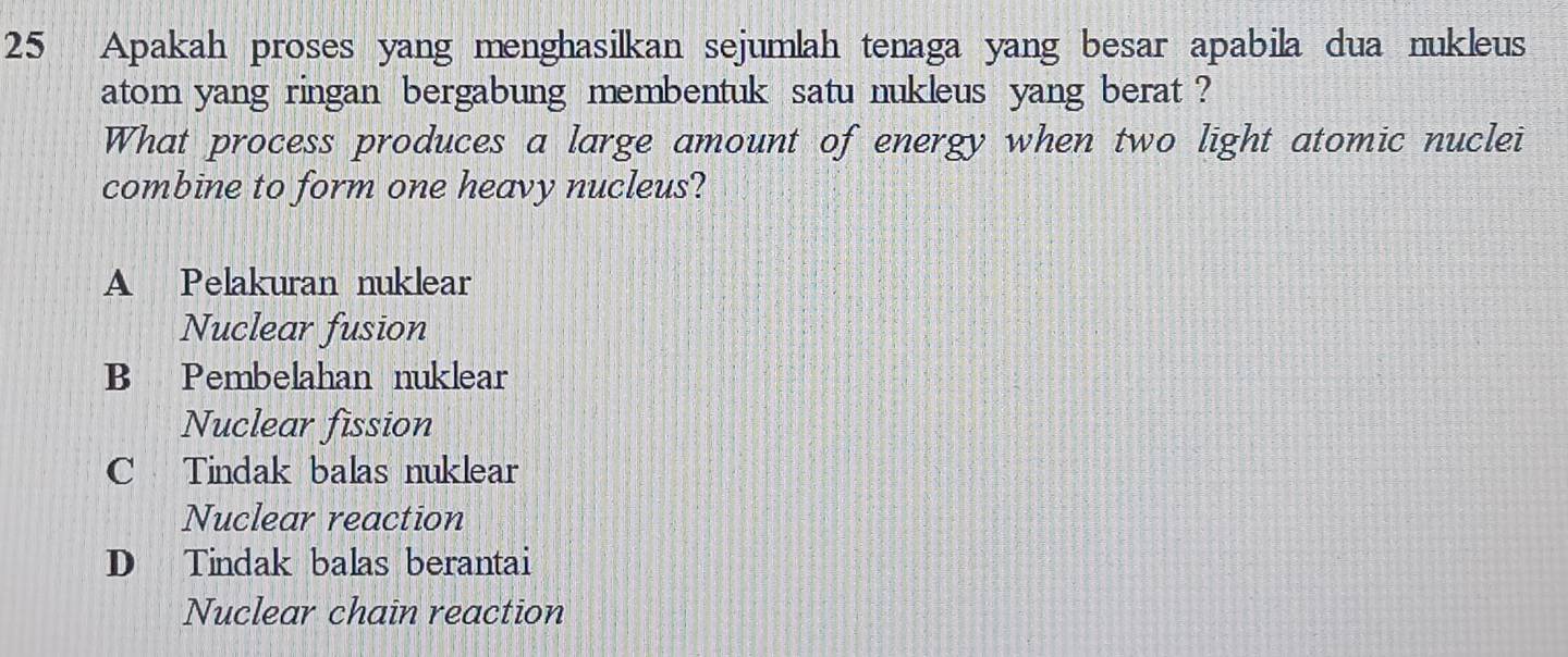 Apakah proses yang menghasilkan sejumlah tenaga yang besar apabila dua nukleus
atom yang ringan bergabung membentuk satu nukleus yang berat ?
What process produces a large amount of energy when two light atomic nuclei
combine to form one heavy nucleus?
A Pelakuran nuklear
Nuclear fusion
B Pembelahan nuklear
Nuclear fission
C Tindak balas nuklear
Nuclear reaction
D Tindak balas berantai
Nuclear chain reaction