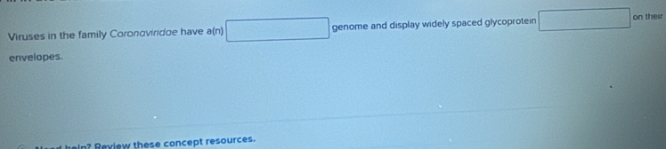 ∴ △ AD)△ ANB(-C)
Viruses in the family Coronoviridue have a(n) genome and display widely spaced glycoprotein □ on their 
envelopes. 
In? Review these concept resources.