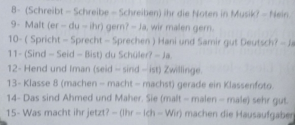 8- (Schreibt - Schreibe - Schreiben) ihr die Noten in Musik? - Nein 
9- Malt (er-du-ih 10 gern?-Ja , wir malen gern. 
10- ( Spricht - Sprecht - Sprechen ) Hani und Samir gut Deutsch? =JB
11- (Sind - Seid -Bist) du Schüler? -Ja. 
12- Hend und Iman ( eid= ind-ist) Zwillinge 
13- Klasse 8 (machen - macht - machst) gerade ein Klassenfoto. 
14- Das sind Ahmed und Maher. Sie (malt - malen - male) sehr gut. 
15- Was macht ihr jetzt? -(lhr-lch-Wir) machen die Hausaufgaben