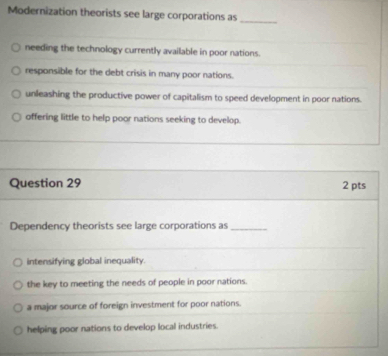 Modernization theorists see large corporations as_
needing the technology currently available in poor nations.
responsible for the debt crisis in many poor nations.
unleashing the productive power of capitalism to speed development in poor nations.
offering little to help poor nations seeking to develop.
Question 29 2 pts
Dependency theorists see large corporations as_
intensifying global inequality.
the key to meeting the needs of people in poor nations.
a major source of foreign investment for poor nations.
helping poor nations to develop local industries.