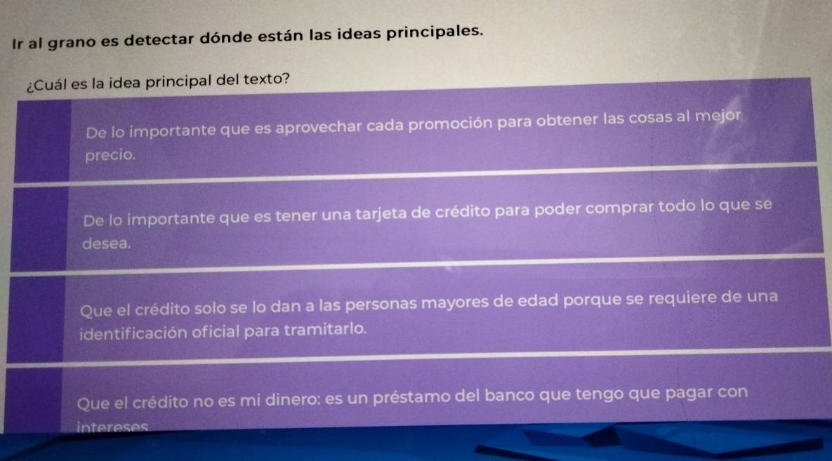 Ir al grano es detectar dónde están las ideas principales.
¿Cuál es la idea principal del texto?
De lo importante que es aprovechar cada promoción para obtener las cosas al mejor
precio.
De lo importante que es tener una tarjeta de crédito para poder comprar todo lo que se
desea.
Que el crédito solo se lo dan a las personas mayores de edad porque se requiere de una
identificación oficial para tramitarlo.
Que el crédito no es mi dinero: es un préstamo del banco que tengo que pagar con
intereses