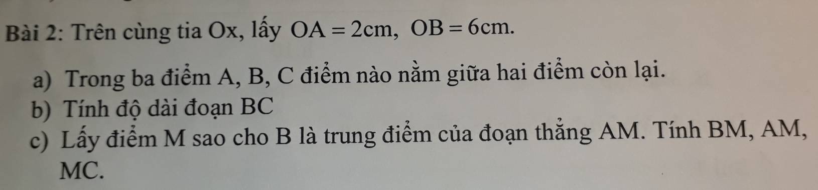 Trên cùng tia Ox, lấy OA=2cm, OB=6cm. 
a) Trong ba điểm A, B, C điểm nào nằm giữa hai điểm còn lại. 
b) Tính độ dài đoạn BC
c) Lấy điểm M sao cho B là trung điểm của đoạn thắng AM. Tính BM, AM,
MC.