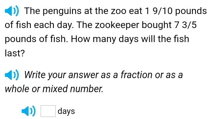 The penguins at the zoo eat 1 9/10 pounds
of fish each day. The zookeeper bought 7 3/5
pounds of fish. How many days will the fish 
last? 
Write your answer as a fraction or as a 
whole or mixed number.
□ days